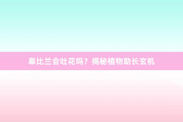 皋比兰会吐花吗？揭秘植物助长玄机