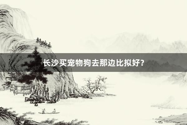 长沙买宠物狗去那边比拟好？